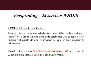 Footprinting – El servicio WHOIS

ACCEDIENDO AL SERVICIO:
Para acceder al servicio whois solo hace falta la herramienta
“telnet” y su única función será la de establecer una conexión TCP
mediante el puerto 43 con el servidor del que se va a requerir la
información.

Usando el comando $ telnet servidorwhois 43 se creará la
conexión entre nuestro sistema y el servidor whois
 