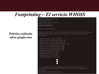 Footprinting – El servicio WHOIS
                     $ t e ln e t w h o is .c r s n ic .n e t 4 3
                     tr y in g 1 9 8 .4 1 .3 .5 4
                     c o n n e c te d to w h o is . c r s n ic .n e t.
                     E s c a p e c h a r a c t e r i s '^ ] '.
                     d o m a in g o o g le .c o m

                     W h o is S e r v e r V e r s io n 1 .3

                     D o m a in n a m e s in th e .c o m a n d .n e t d o m a in s c a n n o w b e r e g is te r e d w ith m a n y
Petición realizada   d if f e r e n t c o m p e tin g r e g is ta r s . G o to h ttp ://w w w .in te r n ic .n e t fo r d e ta ile d
                     in fo rm a tio n .
sobre google.com         D o m a in N a m e : G O O G L E .C O M
                         R e g is tra r: A L L D O M A IN S .C O M I N C .
                         W h o is S e r v e r : w h o is .a lld o m a in s .c o m
                         R e fe r r a l U R L : h ttp ://w w w .a lld o m a in s .c o m
                         N a m e S e r v e r : N S 2 .G O O G L E .C O M
                         N a m e S e r v e r : N S 1 .G O O G L E .C O M
                         N a m e S e r v e r : N S 3 .G O O G L E .C O M
                         N a m e S e r v e r : N S 4 .G O O G L E .C O M
                         S ta tu s : R E G IS T R A R -L O C K
                         U p d a te d D a te : 0 3 -o c t-2 0 0 2
                         C re a tio n D a te : 1 5 -s e t-1 9 9 7
                         E x p ir a tio n D a te : 1 4 - s e t-2 0 1 1




                     >   >>     L a s t u p d a te o f w h o is d a ta b a s e : S u n , 9 J u l 2 0 0 6 1 6 :1 6 :0 2 E D T < < <
                     T   he    R e g is tr i d a ta b a s e c o n ta in s O N L Y .C O M , .N E T , .E D U d o m a in s a n d
                     R   eg   is tra rs .
                     C   on   n e c tio n c lo s e d b y fo re in g h o s t.
 