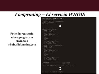 Footprinting – El servicio WHOIS
                       $ t e ln e t w h o is .a lld o m a in s .c o m 4 3
                       tr y in g 6 4 .1 2 4 .1 4 .2 1 ...
                       c o n n e c te d to w h o is .a lld o m a in s .c o m .
                       E s c a p e c h a r a c t e r i s '^ ] '.
                       G o o g le .c o m



                       A d m in istra tiv e C o n ta c t:
                            D N S A d m in
                            (N IC -1 3 4 0 1 4 2 )

 Petición realizada         G o o g le In c .
                            2 4 0 0 E . B a y sh o re P k w y
                            M o u n ta in V ie w
  sobre google.com          C A
                            9 40 4 3
                            U S
      enviada a             d n s -a d m in @ g o o g le .c o m
                            + 1 .6 5 0 3 3 0 0 1 0 0

whois.alldomains.com        F a x - + 1 .6 5 0 6 1 8 1 4 9 9
                       T e c n ic a l C o n ta c t, Z o n e C o n ta c t:
                            D N S A d m in
                            (N IC -1 3 4 0 1 4 4 )
                            G o o g le In c .
                            2 4 0 0 E . B a y sh o re P k w y
                            M o u n ta in V ie w
                            C A
                            94 0 43
                            U S
                            d n s - a d m in @ g o o g le .c o m
                            + 1 .6 5 0 3 3 0 0 1 0 0
                            F a x - + 1 .6 5 0 6 1 8 1 4 9 9

                       C r e a te d o n .............................: 1 9 9 7 - S e t- 1 5
                       E x p ir e s o n .............................: 2 0 1 1 - S e t- 1 4
                       R e c o r d la s t u p d a te d o n .......: 2 0 0 3 - A p r - 0 7 1 0 :4 2 :4 6




                       C o n n e c tio n c lo s e d b y fo re in g h o s t.
 