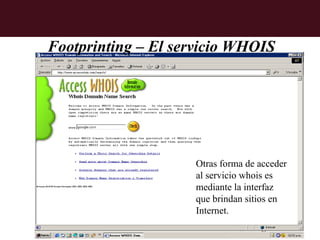 Footprinting – El servicio WHOIS




                    Otras forma de acceder
                    al servicio whois es
                    mediante la interfaz
                    que brindan sitios en
                    Internet.
 