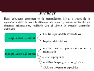 Fraudes
Estas conductas consisten en la manipulación ilícita, a través de la
creación de datos falsos o la alteración de datos o procesos contenidos en
sistemas informáticos, realizada con el objeto de obtener ganancias
indebidas.
                                 Omitir ingresar datos verdaderos
 manipulación del input
                                 Ingresar datos falsos

                                 interferir en el procesamiento de la
                                 información
manipulación del output
                                 alterar el programa
                                 modificar los programas originales
                                 adicionar programas especiales
 