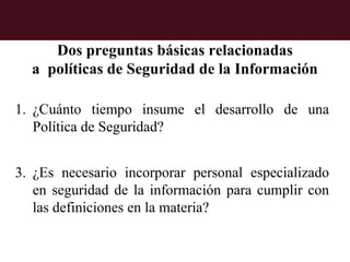 Dos preguntas básicas relacionadas
  a políticas de Seguridad de la Información

1. ¿Cuánto tiempo insume el desarrollo de una
   Política de Seguridad?


3. ¿Es necesario incorporar personal especializado
   en seguridad de la información para cumplir con
   las definiciones en la materia?
 