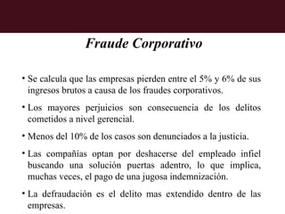 Fraude Corporativo

• Se calcula que las empresas pierden entre el 5% y 6% de sus
  ingresos brutos a causa de los fraudes corporativos.
• Los mayores perjuicios son consecuencia de los delitos
  cometidos a nivel gerencial.
• Menos del 10% de los casos son denunciados a la justicia.
• Las compañías optan por deshacerse del empleado infiel
  buscando una solución puertas adentro, lo que implica,
  muchas veces, el pago de una jugosa indemnización.
• La defraudación es el delito mas extendido dentro de las
  empresas.
 
