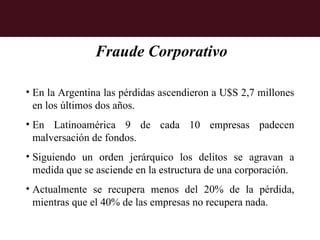 Fraude Corporativo

• En la Argentina las pérdidas ascendieron a U$S 2,7 millones
  en los últimos dos años.
• En Latinoamérica 9 de cada 10 empresas padecen
  malversación de fondos.
• Siguiendo un orden jerárquico los delitos se agravan a
  medida que se asciende en la estructura de una corporación.
• Actualmente se recupera menos del 20% de la pérdida,
  mientras que el 40% de las empresas no recupera nada.
 