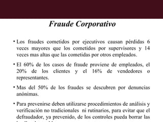 Fraude Corporativo

• Los fraudes cometidos por ejecutivos causan pérdidas 6
  veces mayores que los cometidos por supervisores y 14
  veces mas altas que las cometidas por otros empleados.
• El 60% de los casos de fraude proviene de empleados, el
  20% de los clientes y el 16% de vendedores o
  representantes.
• Mas del 50% de los fraudes se descubren por denuncias
  anónimas.
• Para prevenirse deben utilizarse procedimientos de análisis y
  verificación no tradicionales ni rutinarios, para evitar que el
  defraudador, ya prevenido, de los controles pueda borrar las
 