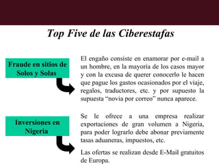 Top Five de las Ciberestafas

                      El engaño consiste en enamorar por e-mail a
Fraude en sitios de   un hombre, en la mayoría de los casos mayor
  Solos y Solas       y con la excusa de querer conocerlo le hacen
                      que pague los gastos ocasionados por el viaje,
                      regalos, traductores, etc. y por supuesto la
                      supuesta “novia por correo” nunca aparece.

                      Se le ofrece a una empresa realizar
  Inversiones en      exportaciones de gran volumen a Nigeria,
     Nigeria          para poder lograrlo debe abonar previamente
                      tasas aduaneras, impuestos, etc.
                      Las ofertas se realizan desde E-Mail gratuitos
                      de Europa.
 