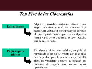 Top Five de las Ciberestafas

                Algunos mercados virtuales ofrecen una
Las subastas    amplia selección de productos a precios muy
                bajos. Una vez que el consumidor ha enviado
                el dinero puede ocurrir que reciban algo con
                menor valor de lo que creía, o peor todavía,
                que no reciba nada.


Páginas para    En algunos sitios para adultos, se pide el
  adultos       número de la tarjeta de crédito con la excusa
                de comprobar que el usuario es mayor de 18
                años. El verdadero objetivo es obtener los
                números de tarjeta para realizar otras
                operaciones.
 