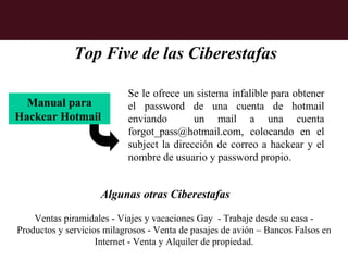 Top Five de las Ciberestafas

                           Se le ofrece un sistema infalible para obtener
  Manual para              el password de una cuenta de hotmail
Hackear Hotmail            enviando        un mail a una cuenta
                           forgot_pass@hotmail.com, colocando en el
                           subject la dirección de correo a hackear y el
                           nombre de usuario y password propio.


                     Algunas otras Ciberestafas

    Ventas piramidales - Viajes y vacaciones Gay - Trabaje desde su casa -
Productos y servicios milagrosos - Venta de pasajes de avión – Bancos Falsos en
                    Internet - Venta y Alquiler de propiedad.
 