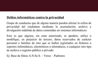 Otros Delitos Informáticos

Delitos informáticos contra la privacidad
Grupo de conductas que de alguna manera pueden afectar la esfera de
privacidad del ciudadano mediante la acumulación, archivo y
divulgación indebida de datos contenidos en sistemas informáticos
Esto es que alguien, sin estar autorizado, se apodere, utilice o
modifique, en perjuicio de tercero, datos reservados de carácter
personal o familiar de otro que se hallen registrados en ficheros o
soportes informáticos, electrónicos o telemáticos, o cualquier otro tipo
de archivo o registro público o privado.
Ej: Base de Datos A.N.Se.S. – Veraz – Padrones
 