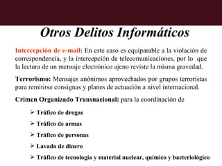 Otros Delitos Informáticos
Intercepción de e-mail: En este caso es equiparable a la violación de
correspondencia, y la intercepción de telecomunicaciones, por lo que
la lectura de un mensaje electrónico ajeno reviste la misma gravedad.
Terrorismo: Mensajes anónimos aprovechados por grupos terroristas
para remitirse consignas y planes de actuación a nivel internacional.
Crimen Organizado Transnacional: para la coordinación de
      Tráfico de drogas
      Tráfico de armas
      Tráfico de personas
      Lavado de dinero
      Tráfico de tecnología y material nuclear, químico y bacteriológico
 