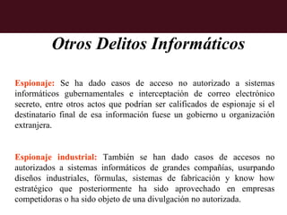 Otros Delitos Informáticos

Espionaje: Se ha dado casos de acceso no autorizado a sistemas
informáticos gubernamentales e interceptación de correo electrónico
secreto, entre otros actos que podrían ser calificados de espionaje si el
destinatario final de esa información fuese un gobierno u organización
extranjera.


Espionaje industrial: También se han dado casos de accesos no
autorizados a sistemas informáticos de grandes compañías, usurpando
diseños industriales, fórmulas, sistemas de fabricación y know how
estratégico que posteriormente ha sido aprovechado en empresas
competidoras o ha sido objeto de una divulgación no autorizada.
 