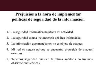 Prejuicios a la hora de implementar
   políticas de seguridad de la información

1. La seguridad informática no afecta mi actividad.
2. La seguridad es una incumbencia del área informática
3. La información que manejamos no es objeto de ataques
4. Mi red es segura porque se encuentra protegida de ataques
   externos
5. Tenemos seguridad pues en la última auditoría no tuvimos
   observaciones críticas.
 