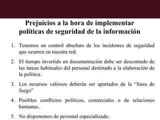 Prejuicios a la hora de implementar
   políticas de seguridad de la información
1. Tenemos un control absoluto de los incidentes de seguridad
   que ocurren en nuestra red.
2. El tiempo invertido en documentación debe ser descontado de
   las tareas habituales del personal destinado a la elaboración de
   la política.
3. Los recursos valiosos deberán ser apartados de la “línea de
   fuego”
4. Posibles conflictos políticos, comerciales o de relaciones
   humanas..
5. No disponemos de personal especializado.
 