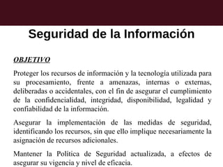 Seguridad de la Información
OBJETIVO
Proteger los recursos de información y la tecnología utilizada para
su procesamiento, frente a amenazas, internas o externas,
deliberadas o accidentales, con el fin de asegurar el cumplimiento
de la confidencialidad, integridad, disponibilidad, legalidad y
confiabilidad de la información.
Asegurar la implementación de las medidas de seguridad,
identificando los recursos, sin que ello implique necesariamente la
asignación de recursos adicionales.
Mantener la Política de Seguridad actualizada, a efectos de
asegurar su vigencia y nivel de eficacia.
 