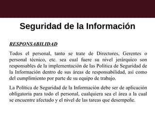 Seguridad de la Información
RESPONSABILIDAD
Todos el personal, tanto se trate de Directores, Gerentes o
personal técnico, etc. sea cual fuere su nivel jerárquico son
responsables de la implementación de las Política de Seguridad de
la Información dentro de sus áreas de responsabilidad, así como
del cumplimiento por parte de su equipo de trabajo.
La Política de Seguridad de la Información debe ser de aplicación
obligatoria para todo el personal, cualquiera sea el área a la cual
se encuentre afectado y el nivel de las tareas que desempeñe.
 