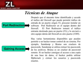 Técnicas de Ataque
                      Después que el atacante tiene identificado y accede
                      al trafico del firewall que puede permitir tráfico de
                      entrada de un puerto origen 53, procurar instalar un
Port Redirection      software Port Redirector en el equipo dentro del
                      firewall. El Port Redirector tomará el tráfico
                      entrante destinado para un puerto (53) y lo enviará a
                      otro equipo detrás del firewall en otro puerto (3389).

                      Hay varias herramientas disponibles que pueden
                      permitir a un hacker tomar control de un sistema. Por
                      ejemplo, Samdump y Brutus son crackers de
                      passwords. Samdump se utiliza extraer los passwords
Gaining Access        de los archivos. Brutus es un cracker de password
                      remoto. Si un hacker consigue el acceso a una copia
                      de una base de datos, el hacker podría utilizar
                      l0phtcrack y extraer los usuarios y passwords
                      exactos.
 