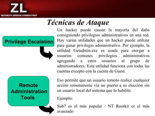 Técnicas de Ataque
                       Un hacker puede causar la mayoría del daño
                       consiguiendo privilegios administrativos en una red.
Privilege Escalation   Hay varias utilidades que un hacker puede utilizar
                       para ganar privilegio administrativo. Por ejemplo, la
                       utilidad Getadmin.exe es usada para otorgar a
                       usuarios comunes privilegios administrativos
                       agregando a estos usuarios al grupo de
                       administradores. Esta utilidad funciona con todas las
                       cuentas excepto con la cuenta de Guest.

                       Eso permite que un usuario remoto realice cualquier
    Remote             acción remotamente vía un puerto a su elección sin
  Administration       un usuario local del sistema que lo habilite.
     Tools             Ejemplo:
                       Sub7 es el más popular / NT Rootkit es el más
                       avanzado
 