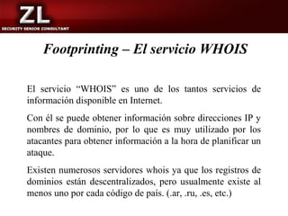Footprinting – El servicio WHOIS

El servicio “WHOIS” es uno de los tantos servicios de
información disponible en Internet.
Con él se puede obtener información sobre direcciones IP y
nombres de dominio, por lo que es muy utilizado por los
atacantes para obtener información a la hora de planificar un
ataque.
Existen numerosos servidores whois ya que los registros de
dominios están descentralizados, pero usualmente existe al
menos uno por cada código de país. (.ar, .ru, .es, etc.)
 
