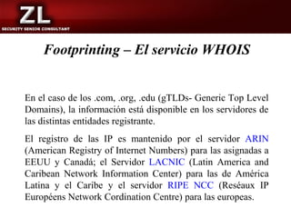 Footprinting – El servicio WHOIS


En el caso de los .com, .org, .edu (gTLDs- Generic Top Level
Domains), la información está disponible en los servidores de
las distintas entidades registrante.
El registro de las IP es mantenido por el servidor ARIN
(American Registry of Internet Numbers) para las asignadas a
EEUU y Canadá; el Servidor LACNIC (Latin America and
Caribean Network Information Center) para las de América
Latina y el Caribe y el servidor RIPE NCC (Reséaux IP
Européens Network Cordination Centre) para las europeas.
 