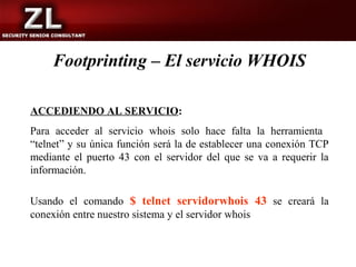 Footprinting – El servicio WHOIS

ACCEDIENDO AL SERVICIO:
Para acceder al servicio whois solo hace falta la herramienta
“telnet” y su única función será la de establecer una conexión TCP
mediante el puerto 43 con el servidor del que se va a requerir la
información.

Usando el comando $ telnet servidorwhois 43 se creará la
conexión entre nuestro sistema y el servidor whois
 