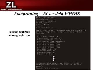 Footprinting – El servicio WHOIS
                     $ t e ln e t w h o is .c r s n ic .n e t 4 3
                     tr y in g 1 9 8 .4 1 .3 .5 4
                     c o n n e c te d to w h o is . c r s n ic .n e t.
                     E s c a p e c h a r a c t e r i s '^ ] '.
                     d o m a in g o o g le .c o m

                     W h o is S e rv e r V e r s io n 1 .3

                     D o m a in n a m e s in th e .c o m a n d .n e t d o m a in s c a n n o w b e r e g is te r e d w ith m a n y
Petición realizada   d if f e r e n t c o m p e tin g r e g is ta r s . G o to h ttp ://w w w .in te r n ic .n e t fo r d e ta ile d
                     in fo rm a tio n .
sobre google.com         D o m a in N a m e : G O O G L E .C O M
                         R e g is tra r: A L L D O M A IN S .C O M I N C .
                         W h o is S e rv e r : w h o is .a lld o m a in s .c o m
                         R e fe r r a l U R L : h ttp ://w w w .a lld o m a in s .c o m
                         N a m e S e r v e r : N S 2 .G O O G L E .C O M
                         N a m e S e r v e r : N S 1 .G O O G L E .C O M
                         N a m e S e r v e r : N S 3 .G O O G L E .C O M
                         N a m e S e r v e r : N S 4 .G O O G L E .C O M
                         S ta tu s : R E G IS T R A R -L O C K
                         U p d a te d D a te : 0 3 -o c t-2 0 0 2
                         C re a tio n D a te : 1 5 -s e t-1 9 9 7
                         E x p ir a tio n D a te : 1 4 - s e t-2 0 1 1




                     >   >>     L a s t u p d a te o f w h o is d a ta b a s e : S u n , 9 J u l 2 0 0 6 1 6 :1 6 :0 2 E D T < < <
                     T   he    R e g is tr i d a ta b a s e c o n ta in s O N L Y .C O M , .N E T , .E D U d o m a in s a n d
                     R   eg   is tra rs .
                     C   on   n e c tio n c lo s e d b y fo re in g h o s t.
 