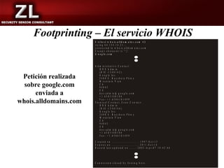 Footprinting – El servicio WHOIS
                       $ t e ln e t w h o is .a lld o m a in s .c o m 4 3
                       tr y in g 6 4 .1 2 4 .1 4 .2 1 ...
                       c o n n e c te d to w h o is .a lld o m a in s .c o m .
                       E s c a p e c h a r a c t e r i s '^ ] '.
                       G o o g le .c o m



                       A d m in istra tiv e C o n ta c t:
                            D N S A d m in
                            (N IC -1 3 4 0 1 4 2 )

 Petición realizada         G o o g le In c .
                            2 4 0 0 E . B a y sh o re P k w y
                            M o u n ta in V ie w
  sobre google.com          C A
                            9 40 4 3
                            U S
      enviada a             d n s -a d m in @ g o o g le .c o m
                            + 1 .6 5 0 3 3 0 0 1 0 0

whois.alldomains.com        F a x - + 1 .6 5 0 6 1 8 1 4 9 9
                       T e c n ic a l C o n ta c t, Z o n e C o n ta c t:
                            D N S A d m in
                            (N IC -1 3 4 0 1 4 4 )
                            G o o g le In c .
                            2 4 0 0 E . B a y sh o re P k w y
                            M o u n ta in V ie w
                            C A
                            94 0 43
                            U S
                            d n s - a d m in @ g o o g le .c o m
                            + 1 .6 5 0 3 3 0 0 1 0 0
                            F a x - + 1 .6 5 0 6 1 8 1 4 9 9

                       C r e a te d o n .............................: 1 9 9 7 - S e t- 1 5
                       E x p ir e s o n .............................: 2 0 1 1 - S e t- 1 4
                       R e c o r d la s t u p d a te d o n .......: 2 0 0 3 - A p r - 0 7 1 0 :4 2 :4 6




                       C o n n e c tio n c lo s e d b y fo re in g h o s t.
 