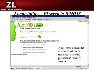 Footprinting – El servicio WHOIS




                    Otras forma de acceder
                    al servicio whois es
                    mediante la interfaz
                    que brindan sitios en
                    Internet.
 