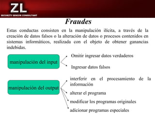 Fraudes
Estas conductas consisten en la manipulación ilícita, a través de la
creación de datos falsos o la alteración de datos o procesos contenidos en
sistemas informáticos, realizada con el objeto de obtener ganancias
indebidas.
                                 Omitir ingresar datos verdaderos
 manipulación del input
                                 Ingresar datos falsos

                                 interferir en el procesamiento de la
                                 información
manipulación del output
                                 alterar el programa
                                 modificar los programas originales
                                 adicionar programas especiales
 