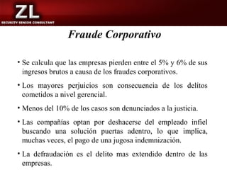 Fraude Corporativo

• Se calcula que las empresas pierden entre el 5% y 6% de sus
  ingresos brutos a causa de los fraudes corporativos.
• Los mayores perjuicios son consecuencia de los delitos
  cometidos a nivel gerencial.
• Menos del 10% de los casos son denunciados a la justicia.
• Las compañías optan por deshacerse del empleado infiel
  buscando una solución puertas adentro, lo que implica,
  muchas veces, el pago de una jugosa indemnización.
• La defraudación es el delito mas extendido dentro de las
  empresas.
 
