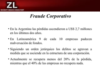 Fraude Corporativo

• En la Argentina las pérdidas ascendieron a U$S 2,7 millones
  en los últimos dos años.
• En Latinoamérica 9 de cada 10 empresas padecen
  malversación de fondos.
• Siguiendo un orden jerárquico los delitos se agravan a
  medida que se asciende en la estructura de una corporación.
• Actualmente se recupera menos del 20% de la pérdida,
  mientras que el 40% de las empresas no recupera nada.
 