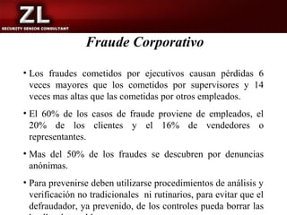 Fraude Corporativo

• Los fraudes cometidos por ejecutivos causan pérdidas 6
  veces mayores que los cometidos por supervisores y 14
  veces mas altas que las cometidas por otros empleados.
• El 60% de los casos de fraude proviene de empleados, el
  20% de los clientes y el 16% de vendedores o
  representantes.
• Mas del 50% de los fraudes se descubren por denuncias
  anónimas.
• Para prevenirse deben utilizarse procedimientos de análisis y
  verificación no tradicionales ni rutinarios, para evitar que el
  defraudador, ya prevenido, de los controles pueda borrar las
 