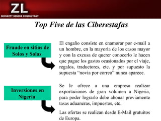 Top Five de las Ciberestafas

                      El engaño consiste en enamorar por e-mail a
Fraude en sitios de   un hombre, en la mayoría de los casos mayor
  Solos y Solas       y con la excusa de querer conocerlo le hacen
                      que pague los gastos ocasionados por el viaje,
                      regalos, traductores, etc. y por supuesto la
                      supuesta “novia por correo” nunca aparece.

                      Se le ofrece a una empresa realizar
  Inversiones en      exportaciones de gran volumen a Nigeria,
     Nigeria          para poder lograrlo debe abonar previamente
                      tasas aduaneras, impuestos, etc.
                      Las ofertas se realizan desde E-Mail gratuitos
                      de Europa.
 