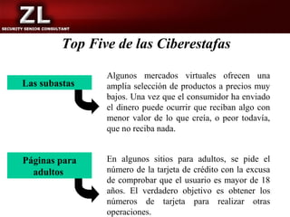 Top Five de las Ciberestafas

                Algunos mercados virtuales ofrecen una
Las subastas    amplia selección de productos a precios muy
                bajos. Una vez que el consumidor ha enviado
                el dinero puede ocurrir que reciban algo con
                menor valor de lo que creía, o peor todavía,
                que no reciba nada.


Páginas para    En algunos sitios para adultos, se pide el
  adultos       número de la tarjeta de crédito con la excusa
                de comprobar que el usuario es mayor de 18
                años. El verdadero objetivo es obtener los
                números de tarjeta para realizar otras
                operaciones.
 