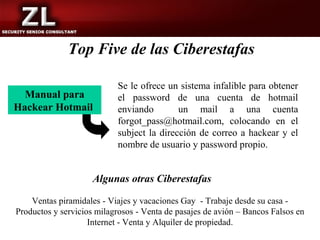 Top Five de las Ciberestafas

                           Se le ofrece un sistema infalible para obtener
  Manual para              el password de una cuenta de hotmail
Hackear Hotmail            enviando        un mail a una cuenta
                           forgot_pass@hotmail.com, colocando en el
                           subject la dirección de correo a hackear y el
                           nombre de usuario y password propio.


                     Algunas otras Ciberestafas

    Ventas piramidales - Viajes y vacaciones Gay - Trabaje desde su casa -
Productos y servicios milagrosos - Venta de pasajes de avión – Bancos Falsos en
                    Internet - Venta y Alquiler de propiedad.
 