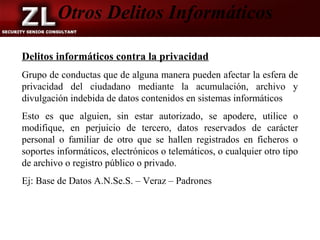 Otros Delitos Informáticos

Delitos informáticos contra la privacidad
Grupo de conductas que de alguna manera pueden afectar la esfera de
privacidad del ciudadano mediante la acumulación, archivo y
divulgación indebida de datos contenidos en sistemas informáticos
Esto es que alguien, sin estar autorizado, se apodere, utilice o
modifique, en perjuicio de tercero, datos reservados de carácter
personal o familiar de otro que se hallen registrados en ficheros o
soportes informáticos, electrónicos o telemáticos, o cualquier otro tipo
de archivo o registro público o privado.
Ej: Base de Datos A.N.Se.S. – Veraz – Padrones
 