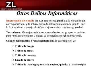 Otros Delitos Informáticos
Intercepción de e-mail: En este caso es equiparable a la violación de
correspondencia, y la intercepción de telecomunicaciones, por lo que
la lectura de un mensaje electrónico ajeno reviste la misma gravedad.
Terrorismo: Mensajes anónimos aprovechados por grupos terroristas
para remitirse consignas y planes de actuación a nivel internacional.
Crimen Organizado Transnacional: para la coordinación de
      Tráfico de drogas
      Tráfico de armas
      Tráfico de personas
      Lavado de dinero
      Tráfico de tecnología y material nuclear, químico y bacteriológico
 