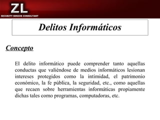 Delitos Informáticos

Concepto

  El delito informático puede comprender tanto aquellas
  conductas que valiéndose de medios informáticos lesionan
  intereses protegidos como la intimidad, el patrimonio
  económico, la fe pública, la seguridad, etc., como aquellas
  que recaen sobre herramientas informáticas propiamente
  dichas tales como programas, computadoras, etc.
 