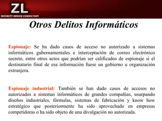 Otros Delitos Informáticos

Espionaje: Se ha dado casos de acceso no autorizado a sistemas
informáticos gubernamentales e interceptación de correo electrónico
secreto, entre otros actos que podrían ser calificados de espionaje si el
destinatario final de esa información fuese un gobierno u organización
extranjera.


Espionaje industrial: También se han dado casos de accesos no
autorizados a sistemas informáticos de grandes compañías, usurpando
diseños industriales, fórmulas, sistemas de fabricación y know how
estratégico que posteriormente ha sido aprovechado en empresas
competidoras o ha sido objeto de una divulgación no autorizada.
 