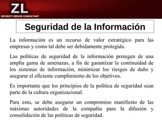 Seguridad de la Información
La información es un recurso de valor estratégico para las
empresas y como tal debe ser debidamente protegida.
Las políticas de seguridad de la información protegen de una
amplia gama de amenazas, a fin de garantizar la continuidad de
los sistemas de información, minimizar los riesgos de daño y
asegurar el eficiente cumplimiento de los objetivos.
Es importante que los principios de la política de seguridad sean
parte de la cultura organizacional.
Para esto, se debe asegurar un compromiso manifiesto de las
máximas autoridades de la compañía para la difusión y
consolidación de las políticas de seguridad.
 
