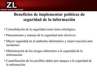 Beneficios de implementar políticas de
           seguridad de la información

• Consolidación de la seguridad como tema estratégico.
• Planeamiento y manejo de la seguridad más efectivos.
• Mayor seguridad en el ambiente informático y mejor reacción ante
  incidentes.
• Minimización de los riesgos inherentes a la seguridad de la
  información.
• Cuantificación de los posibles daños por ataques a la seguridad de
  la información.
 