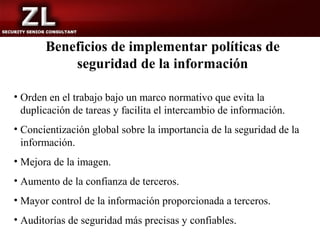 Beneficios de implementar políticas de
           seguridad de la información

• Orden en el trabajo bajo un marco normativo que evita la
  duplicación de tareas y facilita el intercambio de información.
• Concientización global sobre la importancia de la seguridad de la
  información.
• Mejora de la imagen.
• Aumento de la confianza de terceros.
• Mayor control de la información proporcionada a terceros.
• Auditorías de seguridad más precisas y confiables.
 