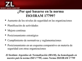 ¿Por qué basarse en la norma
                ISO/IRAM 17799?
 Aumento de los niveles de seguridad en las organizaciones
 Planificación de actividades
 Mejora continua
 Posicionamiento estratégico
 Cumplimiento de normativas y reglamentaciones
 Posicionamiento en un esquema comparativo en materia de
  seguridad con otras organizaciones

El Instituto Argentino de Normalización (IRAM), ha homologado en
 nuestro país la norma ISO 17799, como Norma ISO/IRAM 17799
 
