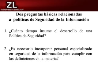 Dos preguntas básicas relacionadas
  a políticas de Seguridad de la Información

1. ¿Cuánto tiempo insume el desarrollo de una
   Política de Seguridad?


2. ¿Es necesario incorporar personal especializado
   en seguridad de la información para cumplir con
   las definiciones en la materia?
 