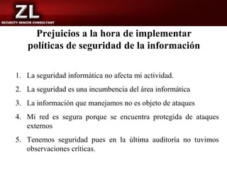 Prejuicios a la hora de implementar
   políticas de seguridad de la información

1. La seguridad informática no afecta mi actividad.
2. La seguridad es una incumbencia del área informática
3. La información que manejamos no es objeto de ataques
4. Mi red es segura porque se encuentra protegida de ataques
   externos
5. Tenemos seguridad pues en la última auditoría no tuvimos
   observaciones críticas.
 