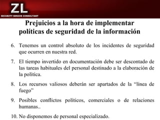 Prejuicios a la hora de implementar
   políticas de seguridad de la información
6. Tenemos un control absoluto de los incidentes de seguridad
   que ocurren en nuestra red.
7. El tiempo invertido en documentación debe ser descontado de
   las tareas habituales del personal destinado a la elaboración de
   la política.
8. Los recursos valiosos deberán ser apartados de la “línea de
   fuego”
9. Posibles conflictos políticos, comerciales o de relaciones
   humanas..
10. No disponemos de personal especializado.
 