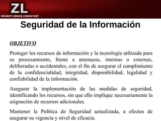 Seguridad de la Información
OBJETIVO
Proteger los recursos de información y la tecnología utilizada para
su procesamiento, frente a amenazas, internas o externas,
deliberadas o accidentales, con el fin de asegurar el cumplimiento
de la confidencialidad, integridad, disponibilidad, legalidad y
confiabilidad de la información.
Asegurar la implementación de las medidas de seguridad,
identificando los recursos, sin que ello implique necesariamente la
asignación de recursos adicionales.
Mantener la Política de Seguridad actualizada, a efectos de
asegurar su vigencia y nivel de eficacia.
 