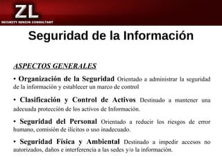 Seguridad de la Información

ASPECTOS GENERALES
• Organización de la Seguridad Orientado a administrar la seguridad
de la información y establecer un marco de control

• Clasificación y Control de Activos Destinado a mantener una
adecuada protección de los activos de Información.

• Seguridad del Personal Orientado a reducir los riesgos de error
humano, comisión de ilícitos o uso inadecuado.

• Seguridad Física y Ambiental Destinado a impedir accesos no
autorizados, daños e interferencia a las sedes y/o la información.
 