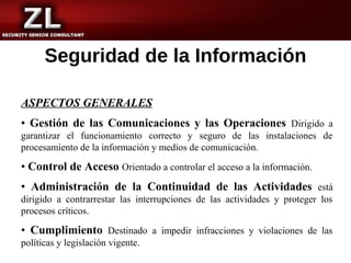 Seguridad de la Información

ASPECTOS GENERALES
• Gestión de las Comunicaciones y las Operaciones Dirigido a
garantizar el funcionamiento correcto y seguro de las instalaciones de
procesamiento de la información y medios de comunicación.

• Control de Acceso Orientado a controlar el acceso a la información.
• Administración de la Continuidad de las Actividades está
dirigido a contrarrestar las interrupciones de las actividades y proteger los
procesos críticos.

• Cumplimiento Destinado a impedir infracciones y violaciones de las
políticas y legislación vigente.
 