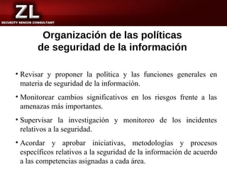 Organización de las políticas
       de seguridad de la información

• Revisar y proponer la política y las funciones generales en
  materia de seguridad de la información.
• Monitorear cambios significativos en los riesgos frente a las
  amenazas más importantes.
• Supervisar la investigación y monitoreo de los incidentes
  relativos a la seguridad.
• Acordar y aprobar iniciativas, metodologías y procesos
  específicos relativos a la seguridad de la información de acuerdo
  a las competencias asignadas a cada área.
 