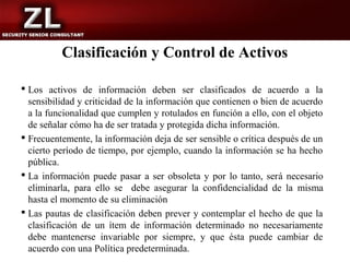 Clasificación y Control de Activos

 Los activos de información deben ser clasificados de acuerdo a la
  sensibilidad y criticidad de la información que contienen o bien de acuerdo
  a la funcionalidad que cumplen y rotulados en función a ello, con el objeto
  de señalar cómo ha de ser tratada y protegida dicha información.
 Frecuentemente, la información deja de ser sensible o crítica después de un
  cierto período de tiempo, por ejemplo, cuando la información se ha hecho
  pública.
 La información puede pasar a ser obsoleta y por lo tanto, será necesario
  eliminarla, para ello se debe asegurar la confidencialidad de la misma
  hasta el momento de su eliminación
 Las pautas de clasificación deben prever y contemplar el hecho de que la
  clasificación de un ítem de información determinado no necesariamente
  debe mantenerse invariable por siempre, y que ésta puede cambiar de
  acuerdo con una Política predeterminada.
 